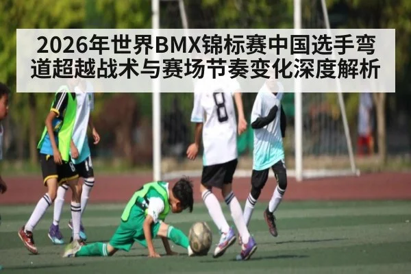 2026年世界BMX锦标赛中国选手弯道超越战术与赛场节奏变化深度解析